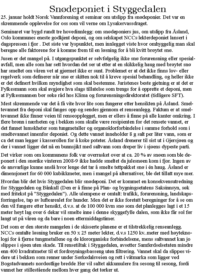 Tekstboks: Sndeponiet i Styggedalen25. januar holdt Norsk Vannforening et seminar om utslipp fra sndeponier. Det var en skremmende opplevelse for oss som vil verne om Lysakervassdraget.Seminaret var bygd rundt tre hovedinnlegg: om sndeponiers jus, om utslipp fra sland, Oslo kommunes eneste godkjent deponi, og om selskapet NCCs lekterdeponiet lansert i dagspressen i fjor . Det siste var lyspunktet, men innlegget viste hvor omhyggelig man skal beregne alle faktorene for  komme frem til en lsning for  bli kvitt brytet sn.Jusen er det mangel p. I utgangspunktet er selvflgelig ikke sn forurensning eller spesialavfall, men alle som har sett hvordan det ser ut etter at en skikkelig haug med brytet sn har smeltet om vren vet at gjrmet ikke er sunt. Problemet er at det ikke finns lov- eller regelverk som definerer nr sn er skitten nok til  kreve spesial behandling, og heller ikke er det definert hvilken myndighet som skal bestemme. Juristenes beste gjetning er at det er Fylkesmann som skal avgjre hva slags tillatelse som trengs for  opprette et deponi, men at Fylkesmannen br ske rd hos Klima og forurensningsdirektoratet (tidligere SFT).Mest skremmende var det  f vite hvor lite som fungerer etter hensikten p sland. Smeltevannet fra deponi skal fanges opp og sendes gjennom et renseanlegg. Faktum er at smeltevannet ikke finner veien til renseopplegget, men er ellers  finne p alle kanter omkring. I flere brnn i nrheten og i bekken som skulle vre resipienten for det rensete vannet, er det funnet lumskheter som tungmetaller og organoklorforbindelse i samme forhold som i smeltevannet innenfor deponiet. Og dette vannet inneholder 8 g salt per liter vann, som er ca det man legger i kasserollen for  koke poteter. sland drenerer til sist ut i Gjersjen og der i vannet ligger det n en bunnsjikt med saltvann som dreper liv i sjens dypeste parti.Det virker som om kommunens folk var overrasket over at ca. 20 % av snen som ble deponert i den snrike vinteren 2008-9 ikke hadde smeltet da julesnen kom i fjor. Ingen av de ansvarlige kunne ansl hvor lenge det tar  smelte tettpakket sn i n haug. sland er dimensjonert for 60 000 kubikkmeter, men i mangel p alternativer, ble det tillatt mye mer.Hvordan blir det hvis Styggedalen blir sndeponi. Det er kommet en konsekvensutredning for Styggedalen og Bnkall (Den er  finne p Plan- og bygningsetatens Saksinnsyn, sk med fritekst p Styggedalen). Alle ulempene er omtalt: trafikk, forurensning, landskapsforringelse, tap av luftearealet for hunder. Men det er ikke foretatt beregninger for  se om den vil fungere etter hensikt, d.v.s. at de 100 000 kvm sn som det planlegges lagt i et 15 meter hyt lag over 6 dekar vil smelte inne i denne skyggefylle dalen, som ikke fr sol fr langt ut p vren og da bare i noen ettermiddagstimer.Det som er den strste mangelen i de skisserte planene er et tilstrekkelig renseanlegg. NCCs omtalte lsning bruker en 50 x 25 meter lekter, d.v.s 1250 kv..meter med hyteknologi for  fjerne tungmetallene og de klororganiske forbindelsene, mens saltvannet kan jo slippes i sjen uten skade. Til rensetiltak i Styggedalen, avsetter Samferdselsetaten mindre enn 400 kvadratmeter til et fordryningsbasseng uten filtrering. Vannet skal da slippes videre ut i bekken som renner under Srkedalsveien og rett i vtmarka som ligger ved Bogstadvannets nordstlige bredde. Her vil saltet akkumulere fra sesong til sesong, fordi vannet her stillestende mellom hver gang det trker ut.